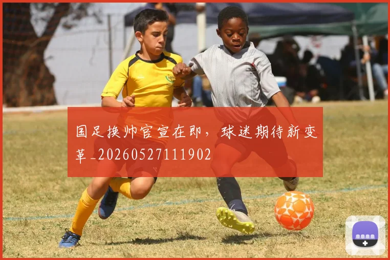 国足换帅官宣在即,球迷期待新变革_20260527111902