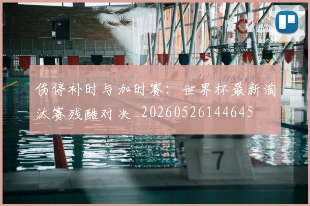 伤停补时与加时赛:世界杯最新淘汰赛残酷对决_20260526144645