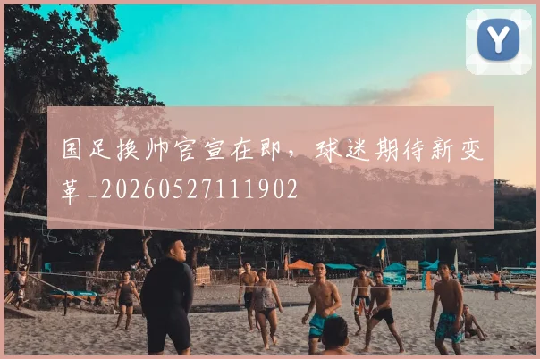 国足换帅官宣在即,球迷期待新变革_20260527111902