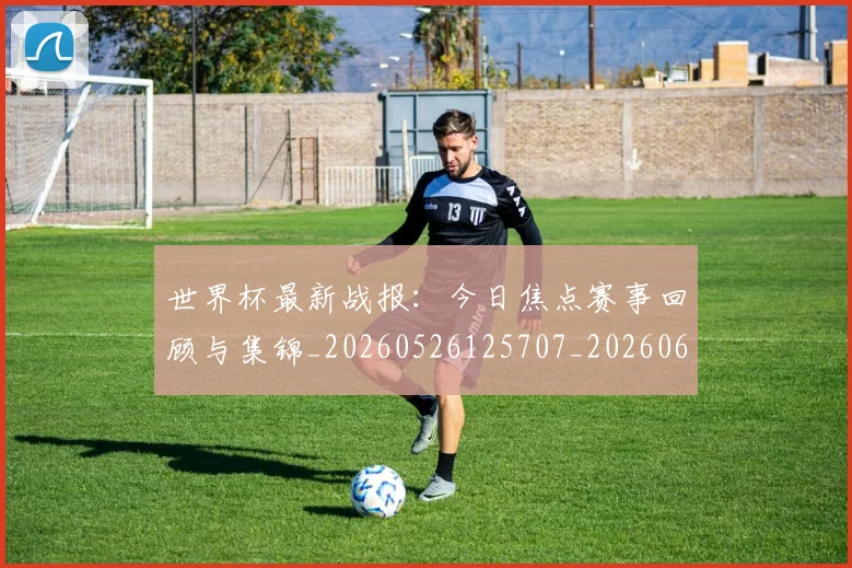 世界杯最新战报：今日焦点赛事回顾与集锦_20260526125707_20260607160606