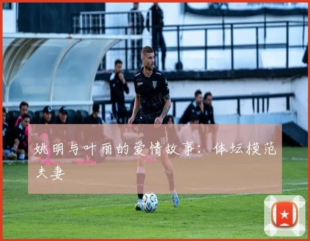 姚明与叶丽的爱情故事：体坛模范夫妻