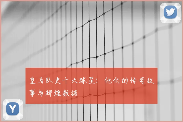 皇马队史十大球星:他们的传奇故事与辉煌数据