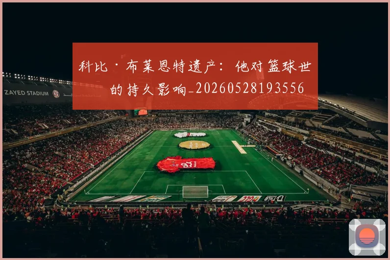 科比·布莱恩特遗产：他对篮球世界的持久影响_20260528193556